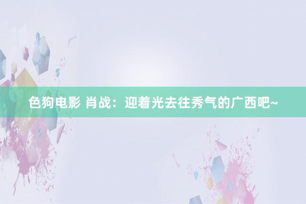   色狗电影 肖战：迎着光去往秀气的广西吧~