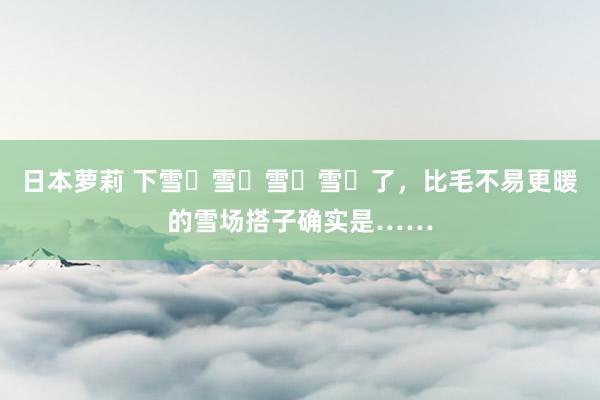   日本萝莉 下雪҈雪҈雪҈雪҈了，比毛不易更暖的雪场搭子确实是……