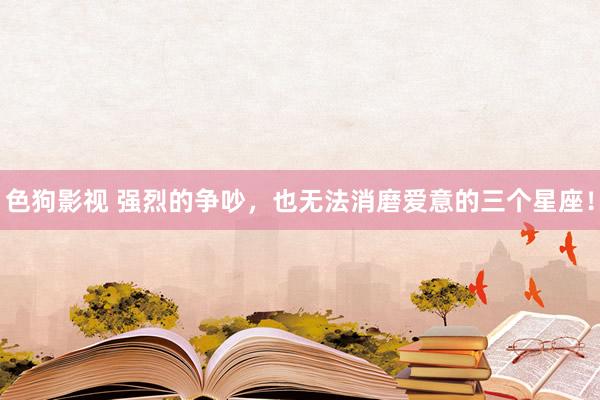   色狗影视 强烈的争吵，也无法消磨爱意的三个星座！
