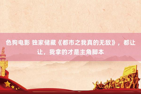   色狗电影 独家储藏《都市之我真的无敌》，都让让，我拿的才是主角脚本