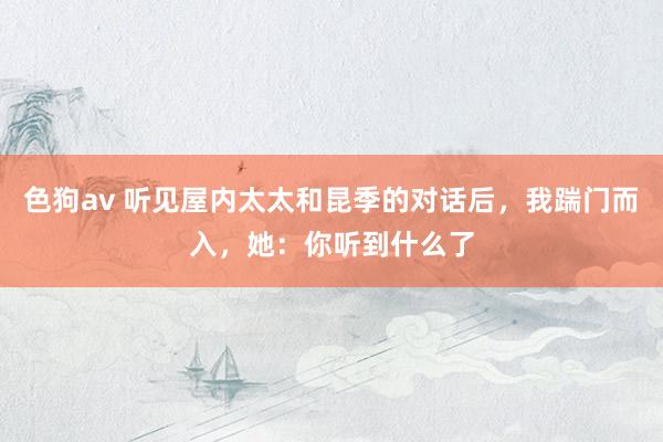   色狗av 听见屋内太太和昆季的对话后，我踹门而入，她：你听到什么了