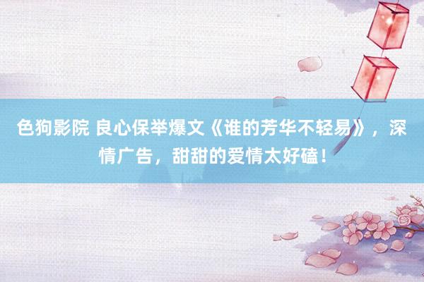 色狗影院 良心保举爆文《谁的芳华不轻易》，深情广告，甜甜的爱情太好磕！