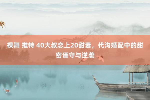   裸舞 推特 40大叔恋上20甜妻，代沟婚配中的甜密谨守与逆袭