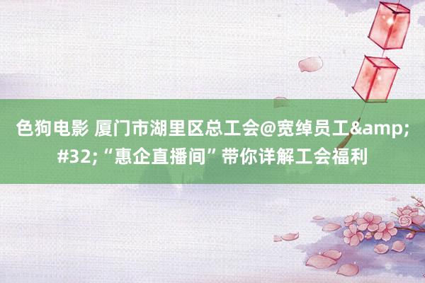   色狗电影 厦门市湖里区总工会@宽绰员工&#32;“惠企直播间”带你详解工会福利