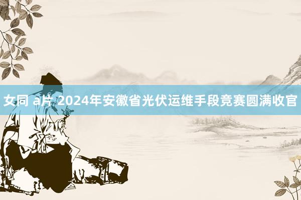   女同 a片 2024年安徽省光伏运维手段竞赛圆满收官