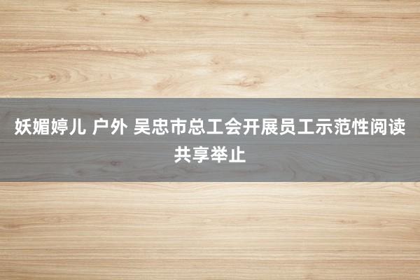   妖媚婷儿 户外 吴忠市总工会开展员工示范性阅读共享举止