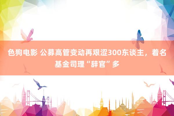   色狗电影 公募高管变动再艰涩300东谈主，着名基金司理“辞官”多