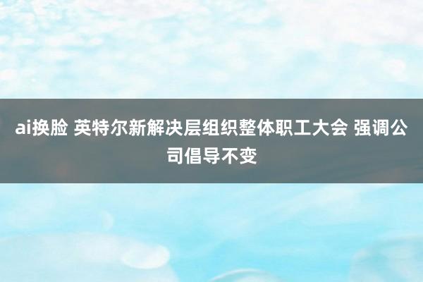   ai换脸 英特尔新解决层组织整体职工大会 强调公司倡导不变