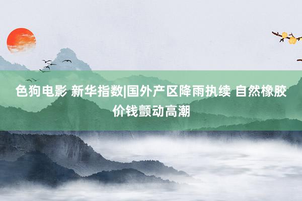   色狗电影 新华指数|国外产区降雨执续 自然橡胶价钱颤动高潮
