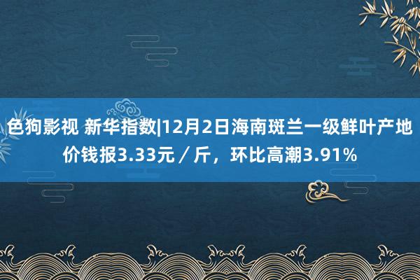   色狗影视 新华指数|12月2日海南斑兰一级鲜叶产地价钱报3.33元／斤，环比高潮3.91%