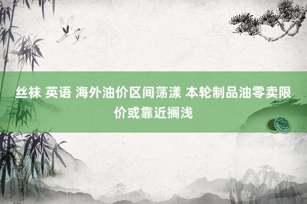   丝袜 英语 海外油价区间荡漾 本轮制品油零卖限价或靠近搁浅