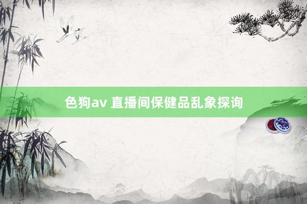   色狗av 直播间保健品乱象探询