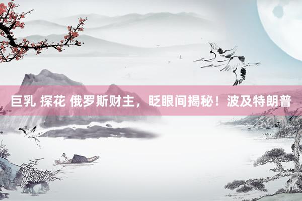  巨乳 探花 俄罗斯财主，眨眼间揭秘！波及特朗普
