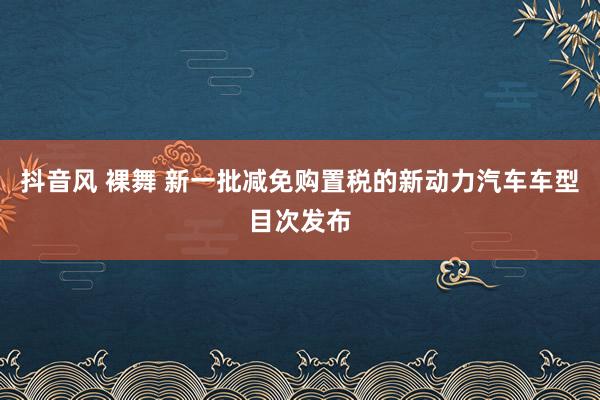   抖音风 裸舞 新一批减免购置税的新动力汽车车型目次发布