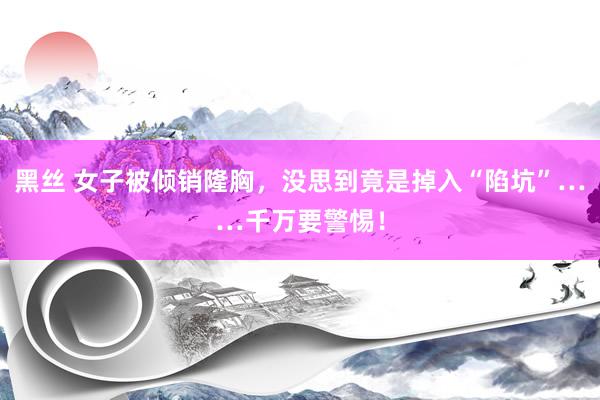   黑丝 女子被倾销隆胸，没思到竟是掉入“陷坑”……千万要警惕！