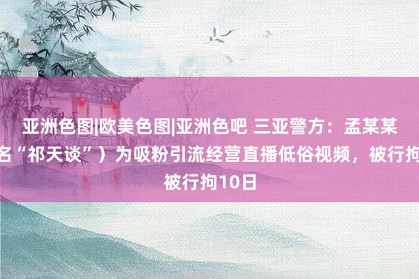   亚洲色图|欧美色图|亚洲色吧 三亚警方：孟某某（网名“祁天谈”）为吸粉引流经营直播低俗视频，被行拘10日
