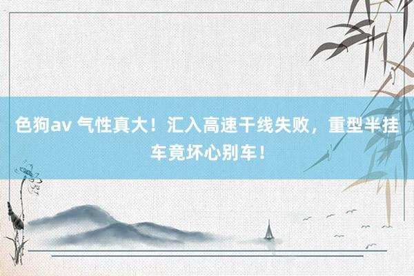   色狗av 气性真大！汇入高速干线失败，重型半挂车竟坏心别车！