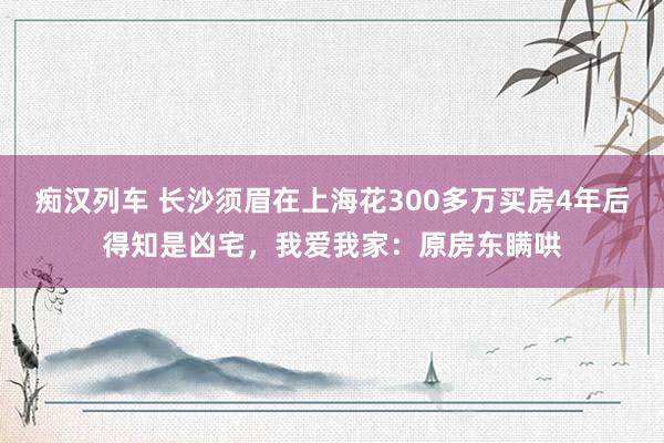   痴汉列车 长沙须眉在上海花300多万买房4年后得知是凶宅，我爱我家：原房东瞒哄