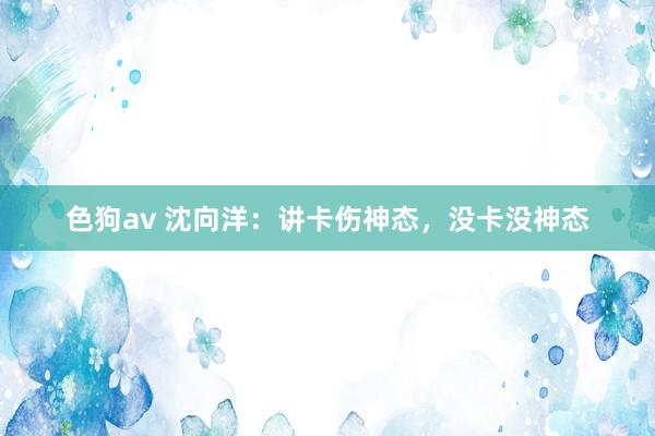   色狗av 沈向洋：讲卡伤神态，没卡没神态