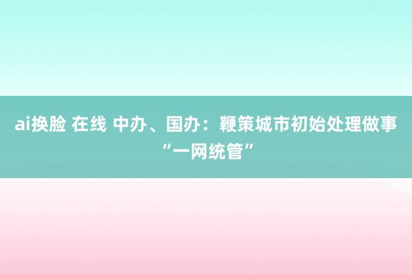   ai换脸 在线 中办、国办：鞭策城市初始处理做事“一网统管”