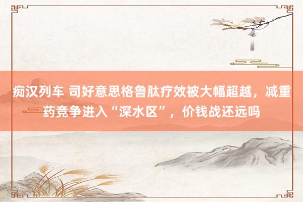   痴汉列车 司好意思格鲁肽疗效被大幅超越，减重药竞争进入“深水区”，价钱战还远吗