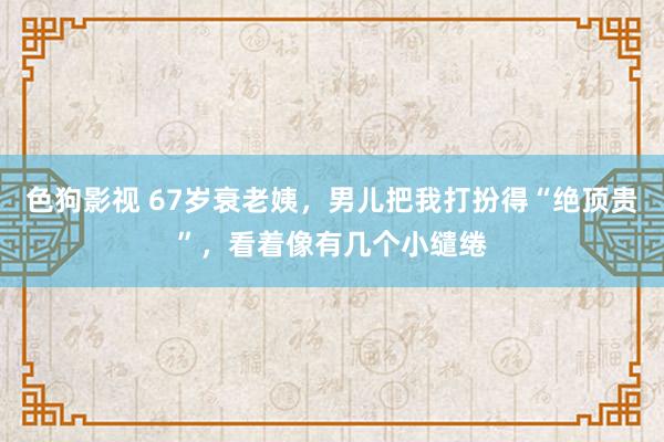   色狗影视 67岁衰老姨，男儿把我打扮得“绝顶贵”，看着像有几个小缱绻