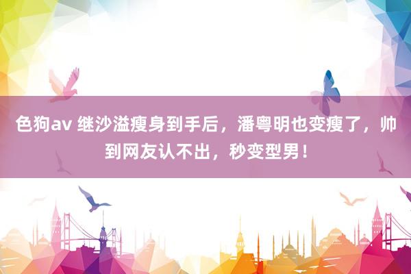   色狗av 继沙溢瘦身到手后，潘粤明也变瘦了，帅到网友认不出，秒变型男！