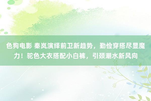   色狗电影 秦岚演绎前卫新趋势，勤俭穿搭尽显魔力！驼色大衣搭配小白裤，引颈潮水新风向