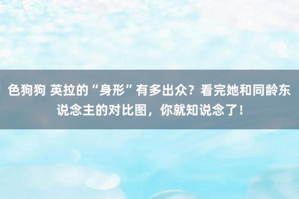 色狗狗 英拉的“身形”有多出众？看完她和同龄东说念主的对比图，你就知说念了！