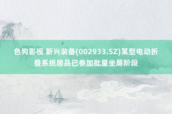   色狗影视 新兴装备(002933.SZ)某型电动折叠系统居品已参加批量坐蓐阶段