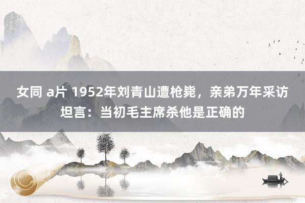   女同 a片 1952年刘青山遭枪毙，亲弟万年采访坦言：当初毛主席杀他是正确的