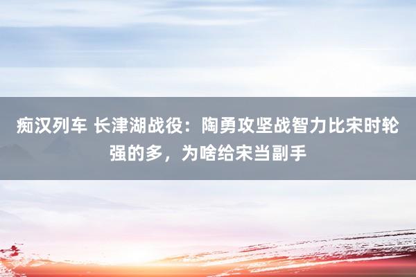   痴汉列车 长津湖战役：陶勇攻坚战智力比宋时轮强的多，为啥给宋当副手