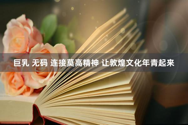   巨乳 无码 连接莫高精神 让敦煌文化年青起来