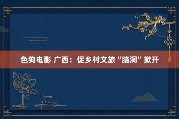   色狗电影 广西：促乡村文旅“脑洞”掀开