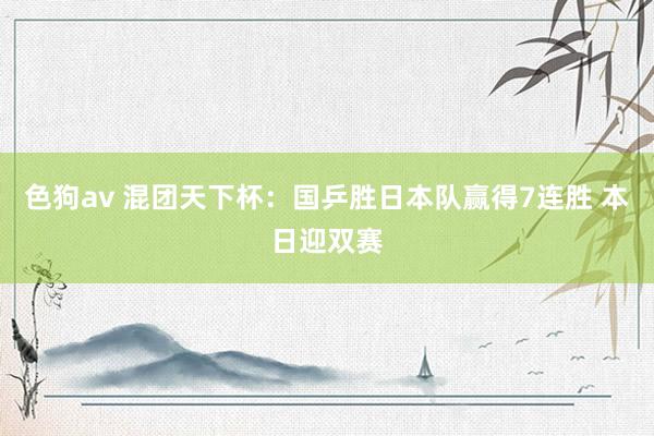   色狗av 混团天下杯：国乒胜日本队赢得7连胜 本日迎双赛