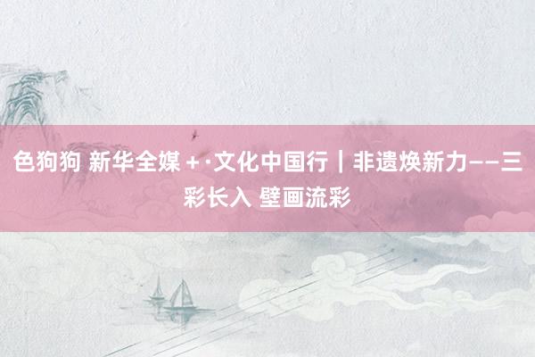   色狗狗 新华全媒＋·文化中国行｜非遗焕新力——三彩长入 壁画流彩