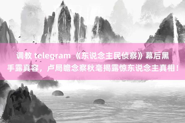   调教 telegram 《东说念主民侦察》幕后黑手露真容，卢局瞻念察秋毫揭露惊东说念主真相！