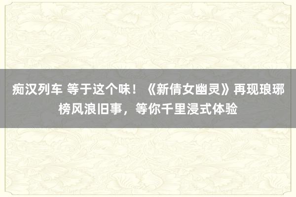   痴汉列车 等于这个味！《新倩女幽灵》再现琅琊榜风浪旧事，等你千里浸式体验