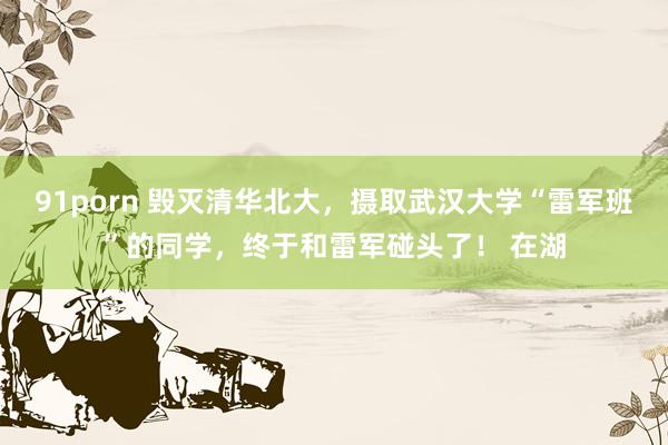   91porn 毁灭清华北大，摄取武汉大学“雷军班”的同学，终于和雷军碰头了！ 在湖