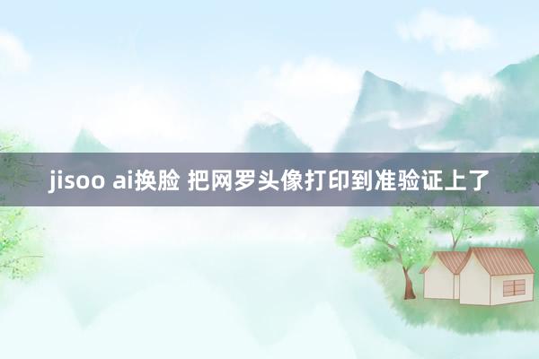   jisoo ai换脸 把网罗头像打印到准验证上了
