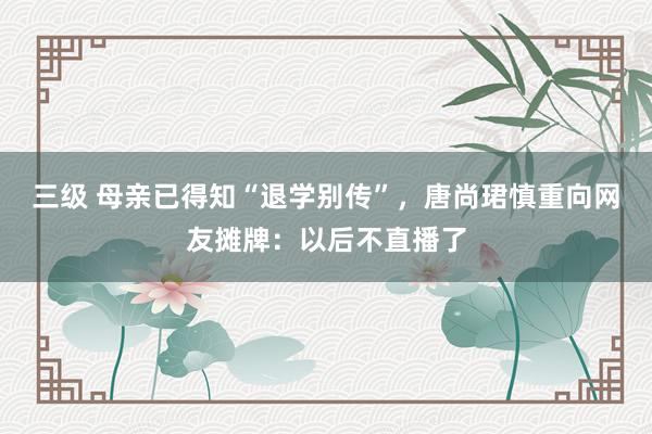   三级 母亲已得知“退学别传”，唐尚珺慎重向网友摊牌：以后不直播了