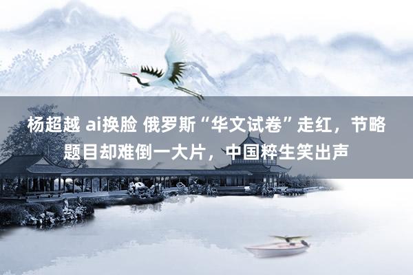   杨超越 ai换脸 俄罗斯“华文试卷”走红，节略题目却难倒一大片，中国粹生笑出声