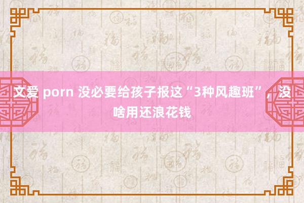   文爱 porn 没必要给孩子报这“3种风趣班”，没啥用还浪花钱