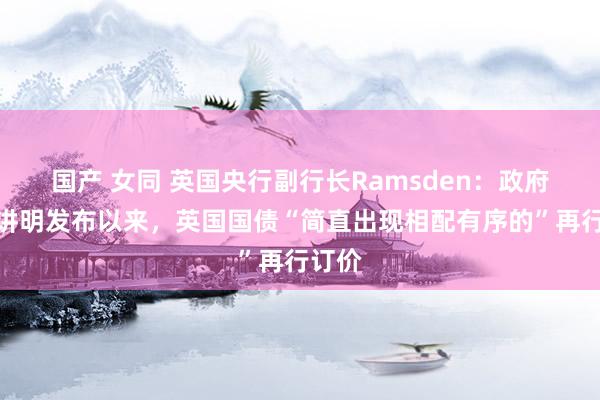   国产 女同 英国央行副行长Ramsden：政府预算讲明发布以来，英国国债“简直出现相配有序的”再行订价