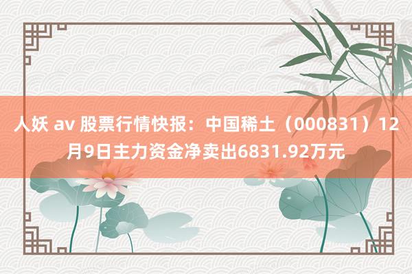   人妖 av 股票行情快报：中国稀土（000831）12月9日主力资金净卖出6831.92万元