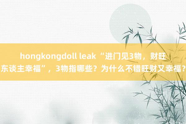   hongkongdoll leak “进门见3物，财旺东谈主幸福”，3物指哪些？为什么不错旺财又幸福？