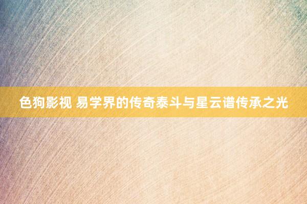   色狗影视 易学界的传奇泰斗与星云谱传承之光