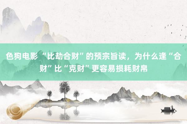   色狗电影 “比劫合财”的预宗旨读，为什么逢“合财”比“克财”更容易损耗财帛