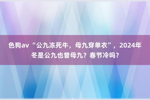   色狗av “公九冻死牛，母九穿单衣”，2024年冬是公九也曾母九？春节冷吗？