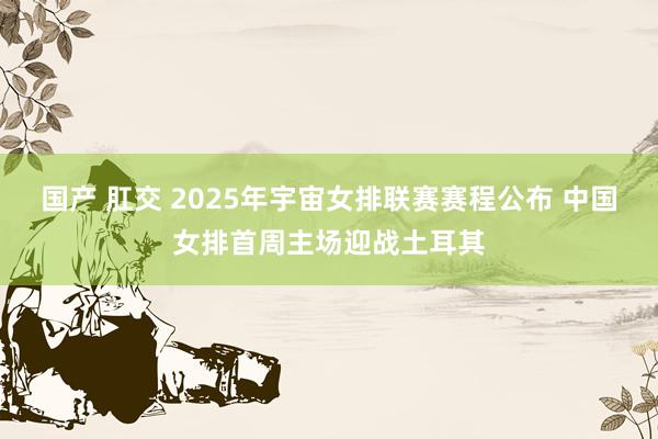   国产 肛交 2025年宇宙女排联赛赛程公布 中国女排首周主场迎战土耳其